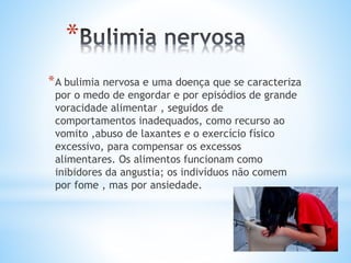 *
*A bulimia nervosa e uma doença que se caracteriza
por o medo de engordar e por episódios de grande
voracidade alimentar , seguidos de
comportamentos inadequados, como recurso ao
vomito ,abuso de laxantes e o exercício físico
excessivo, para compensar os excessos
alimentares. Os alimentos funcionam como
inibidores da angustia; os indivíduos não comem
por fome , mas por ansiedade.
 