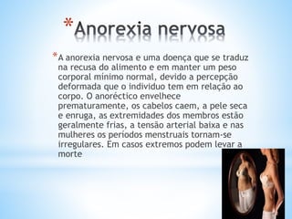 *
*A anorexia nervosa e uma doença que se traduz
na recusa do alimento e em manter um peso
corporal mínimo normal, devido a percepção
deformada que o individuo tem em relação ao
corpo. O anoréctico envelhece
prematuramente, os cabelos caem, a pele seca
e enruga, as extremidades dos membros estão
geralmente frias, a tensão arterial baixa e nas
mulheres os períodos menstruais tornam-se
irregulares. Em casos extremos podem levar a
morte
 