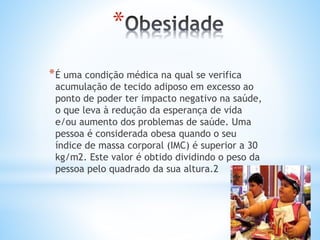 *
*É uma condição médica na qual se verifica
acumulação de tecido adiposo em excesso ao
ponto de poder ter impacto negativo na saúde,
o que leva à redução da esperança de vida
e/ou aumento dos problemas de saúde. Uma
pessoa é considerada obesa quando o seu
índice de massa corporal (IMC) é superior a 30
kg/m2. Este valor é obtido dividindo o peso da
pessoa pelo quadrado da sua altura.2
 