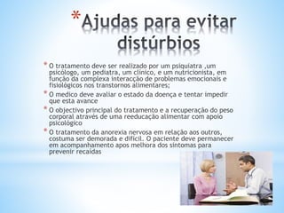 *
* O tratamento deve ser realizado por um psiquiatra ,um
psicólogo, um pediatra, um clinico, e um nutricionista, em
função da complexa interacção de problemas emocionais e
fisiológicos nos transtornos alimentares;
* O medico deve avaliar o estado da doença e tentar impedir
que esta avance
* O objectivo principal do tratamento e a recuperação do peso
corporal através de uma reeducação alimentar com apoio
psicológico
* O tratamento da anorexia nervosa em relação aos outros,
costuma ser demorada e difícil. O paciente deve permanecer
em acompanhamento apos melhora dos sintomas para
prevenir recaídas
 