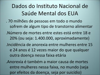 Dados do Instituto Nacional de
Saúde Mental dos EUA
. 70 milhões de pessoas em todo o mundo
sofrem de algum tipo de transtorno alimentar
.Número de mortes entre estes está entre 18 e
20% (ou seja: 1.400.000, aproximadamente)
.Incidência de anorexia entre mulheres entre 15
e 24 anos é 12 vezes maior do que qualquer
outra doença nessa faixa etária
.Anorexia é também a maior causa de mortes
entre mulheres nessa faixa, no mundo (seja
por efeitos da doença, seja por suicídio)
 