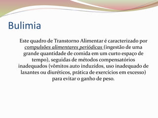 Bulimia
Este quadro de Transtorno Alimentar é caracterizado por
compulsões alimentares periódicas (ingestão de uma
grande quantidade de comida em um curto espaço de
tempo), seguidas de métodos compensatórios
inadequados (vômitos auto induzidos, uso inadequado de
laxantes ou diuréticos, prática de exercícios em excesso)
para evitar o ganho de peso.
 