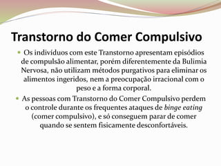 Transtorno do Comer Compulsivo
 Os indivíduos com este Transtorno apresentam episódios
de compulsão alimentar, porém diferentemente da Bulimia
Nervosa, não utilizam métodos purgativos para eliminar os
alimentos ingeridos, nem a preocupação irracional com o
peso e a forma corporal.
 As pessoas com Transtorno do Comer Compulsivo perdem
o controle durante os frequentes ataques de binge eating
(comer compulsivo), e só conseguem parar de comer
quando se sentem fisicamente desconfortáveis.
 