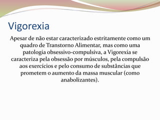 Vigorexia
Apesar de não estar caracterizado estritamente como um
quadro de Transtorno Alimentar, mas como uma
patologia obsessivo-compulsiva, a Vigorexia se
caracteriza pela obsessão por músculos, pela compulsão
aos exercícios e pelo consumo de substâncias que
prometem o aumento da massa muscular (como
anabolizantes).
 