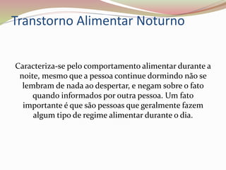 Transtorno Alimentar Noturno
Caracteriza-se pelo comportamento alimentar durante a
noite, mesmo que a pessoa continue dormindo não se
lembram de nada ao despertar, e negam sobre o fato
quando informados por outra pessoa. Um fato
importante é que são pessoas que geralmente fazem
algum tipo de regime alimentar durante o dia.
 