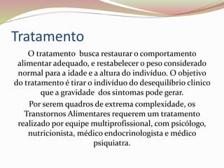 Tratamento
O tratamento busca restaurar o comportamento
alimentar adequado, e restabelecer o peso considerado
normal para a idade e a altura do indivíduo. O objetivo
do tratamento é tirar o indivíduo do desequilíbrio clínico
que a gravidade dos sintomas pode gerar.
Por serem quadros de extrema complexidade, os
Transtornos Alimentares requerem um tratamento
realizado por equipe multiprofissional, com psicólogo,
nutricionista, médico endocrinologista e médico
psiquiatra.
 