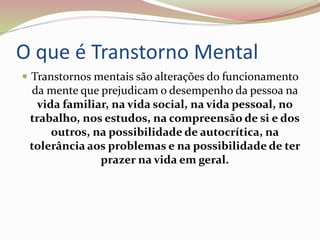 O que é Transtorno Mental
 Transtornos mentais são alterações do funcionamento
da mente que prejudicam o desempenho da pessoa na
vida familiar, na vida social, na vida pessoal, no
trabalho, nos estudos, na compreensão de si e dos
outros, na possibilidade de autocrítica, na
tolerância aos problemas e na possibilidade de ter
prazer na vida em geral.
 