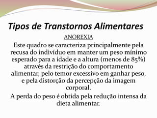 Tipos de Transtornos Alimentares
ANOREXIA
Este quadro se caracteriza principalmente pela
recusa do indivíduo em manter um peso mínimo
esperado para a idade e a altura (menos de 85%)
através da restrição do comportamento
alimentar, pelo temor excessivo em ganhar peso,
e pela distorção da percepção da imagem
corporal.
A perda do peso é obtida pela redução intensa da
dieta alimentar.
 