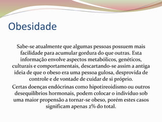 Obesidade
Sabe-se atualmente que algumas pessoas possuem mais
facilidade para acumular gordura do que outras. Esta
informação envolve aspectos metabólicos, genéticos,
culturais e comportamentais, descartando-se assim a antiga
ideia de que o obeso era uma pessoa gulosa, desprovida de
controle e de vontade de cuidar de si próprio.
Certas doenças endócrinas como hipotireoidismo ou outros
desequilíbrios hormonais, podem colocar o indivíduo sob
uma maior propensão a tornar-se obeso, porém estes casos
significam apenas 2% do total.
 