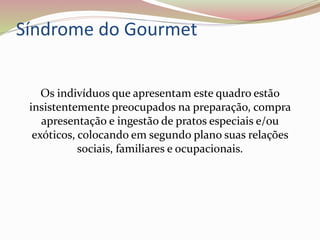 Síndrome do Gourmet
Os indivíduos que apresentam este quadro estão
insistentemente preocupados na preparação, compra
apresentação e ingestão de pratos especiais e/ou
exóticos, colocando em segundo plano suas relações
sociais, familiares e ocupacionais.
 