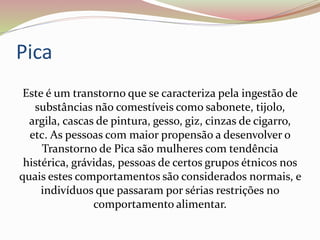 Pica
Este é um transtorno que se caracteriza pela ingestão de
substâncias não comestíveis como sabonete, tijolo,
argila, cascas de pintura, gesso, giz, cinzas de cigarro,
etc. As pessoas com maior propensão a desenvolver o
Transtorno de Pica são mulheres com tendência
histérica, grávidas, pessoas de certos grupos étnicos nos
quais estes comportamentos são considerados normais, e
indivíduos que passaram por sérias restrições no
comportamento alimentar.
 
