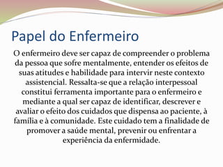 Papel do Enfermeiro
O enfermeiro deve ser capaz de compreender o problema
da pessoa que sofre mentalmente, entender os efeitos de
suas atitudes e habilidade para intervir neste contexto
assistencial. Ressalta-se que a relação interpessoal
constitui ferramenta importante para o enfermeiro e
mediante a qual ser capaz de identificar, descrever e
avaliar o efeito dos cuidados que dispensa ao paciente, à
família e à comunidade. Este cuidado tem a finalidade de
promover a saúde mental, prevenir ou enfrentar a
experiência da enfermidade.
 