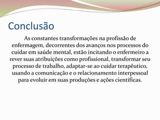 Conclusão
As constantes transformações na profissão de
enfermagem, decorrentes dos avanços nos processos do
cuidar em saúde mental, estão incitando o enfermeiro a
rever suas atribuições como profissional, transformar seu
processo de trabalho, adaptar-se ao cuidar terapêutico,
usando a comunicação e o relacionamento interpessoal
para evoluir em suas produções e ações científicas.
 