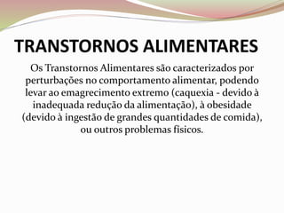 TRANSTORNOS ALIMENTARES
Os Transtornos Alimentares são caracterizados por
perturbações no comportamento alimentar, podendo
levar ao emagrecimento extremo (caquexia - devido à
inadequada redução da alimentação), à obesidade
(devido à ingestão de grandes quantidades de comida),
ou outros problemas físicos.
 