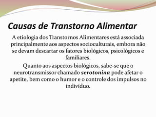 Causas de Transtorno Alimentar
A etiologia dos Transtornos Alimentares está associada
principalmente aos aspectos socioculturais, embora não
se devam descartar os fatores biológicos, psicológicos e
familiares.
Quanto aos aspectos biológicos, sabe-se que o
neurotransmissor chamado serotonina pode afetar o
apetite, bem como o humor e o controle dos impulsos no
indivíduo.
 