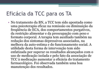 Eficácia da TCC para os TA
• No tratamento da BN, a TCC tem sido apontada como
uma psicoterapia eficaz na remissão ou diminuição da
freqüência de ECA, dos comportamentos purgativos,
da restrição alimentar e da preocupação com peso e
formato corporal. A terapia tem auxiliado também na
redução dos sintomas depressivos associados, na
melhora da auto-estima e do funcionamento social. A
utilidade desta forma de intervenção tem sido
enfatizada por superar os resultados alcançados com o
uso de medicação isolada e pelo fato da associação de
TCC à medicação aumentar a eficácia do tratamento
farmacológico. Foi observada também uma boa
manutenção dos resultados.

 