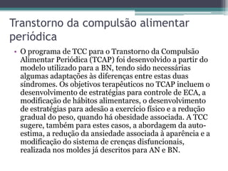 Transtorno da compulsão alimentar
periódica
• O programa de TCC para o Transtorno da Compulsão
Alimentar Periódica (TCAP) foi desenvolvido a partir do
modelo utilizado para a BN, tendo sido necessárias
algumas adaptações às diferenças entre estas duas
síndromes. Os objetivos terapêuticos no TCAP incluem o
desenvolvimento de estratégias para controle de ECA, a
modificação de hábitos alimentares, o desenvolvimento
de estratégias para adesão a exercício físico e a redução
gradual do peso, quando há obesidade associada. A TCC
sugere, também para estes casos, a abordagem da autoestima, a redução da ansiedade associada à aparência e a
modificação do sistema de crenças disfuncionais,
realizada nos moldes já descritos para AN e BN.

 