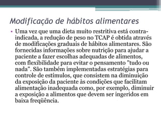 Modificação de hábitos alimentares
• Uma vez que uma dieta muito restritiva está contraindicada, a redução de peso no TCAP é obtida através
de modificações graduais de hábitos alimentares. São
fornecidas informações sobre nutrição para ajudar a
paciente a fazer escolhas adequadas de alimentos,
com flexibilidade para evitar o pensamento "tudo ou
nada". São também implementadas estratégias para
controle de estímulos, que consistem na diminuição
da exposição da paciente às condições que facilitam
alimentação inadequada como, por exemplo, diminuir
a exposição a alimentos que devem ser ingeridos em
baixa freqüência.

 