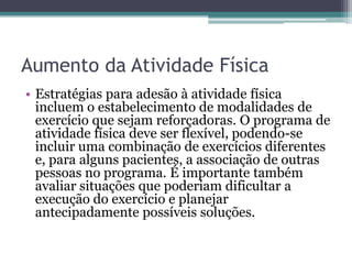 Aumento da Atividade Física
• Estratégias para adesão à atividade física
incluem o estabelecimento de modalidades de
exercício que sejam reforçadoras. O programa de
atividade física deve ser flexível, podendo-se
incluir uma combinação de exercícios diferentes
e, para alguns pacientes, a associação de outras
pessoas no programa. É importante também
avaliar situações que poderiam dificultar a
execução do exercício e planejar
antecipadamente possíveis soluções.

 