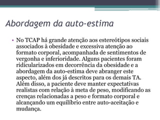 Abordagem da auto-estima
• No TCAP há grande atenção aos estereótipos sociais
associados à obesidade e excessiva atenção ao
formato corporal, acompanhada de sentimentos de
vergonha e inferioridade. Alguns pacientes foram
ridicularizados em decorrência da obesidade e a
abordagem da auto-estima deve abranger este
aspecto, além dos já descritos para os demais TA.
Além disso, a paciente deve manter expectativas
realistas com relação à meta de peso, modificando as
crenças relacionadas a peso e formato corporal e
alcançando um equilíbrio entre auto-aceitação e
mudança.

 