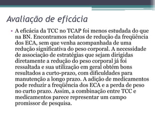Avaliação de eficácia
• A eficácia da TCC no TCAP foi menos estudada do que
na BN. Encontramos relatos de redução da freqüência
dos ECA, sem que venha acompanhada de uma
redução significativa do peso corporal. A necessidade
de associação de estratégias que sejam dirigidas
diretamente a redução do peso corporal já foi
ressaltada e sua utilização em geral obtém bons
resultados a curto-prazo, com dificuldades para
manutenção a longo prazo. A adição de medicamentos
pode reduzir a freqüência dos ECA e a perda de peso
no curto prazo. Assim, a combinação entre TCC e
medicamentos parece representar um campo
promissor de pesquisa.

 