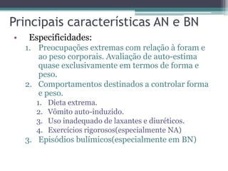 Principais características AN e BN
•

Especificidades:
1. Preocupações extremas com relação à foram e
ao peso corporais. Avaliação de auto-estima
quase exclusivamente em termos de forma e
peso.
2. Comportamentos destinados a controlar forma
e peso.
1.
2.
3.
4.

Dieta extrema.
Vômito auto-induzido.
Uso inadequado de laxantes e diuréticos.
Exercícios rigorosos(especialmente NA)

3. Episódios bulímicos(especialmente em BN)

 