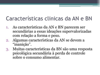 Características clinicas da AN e BN
1.

As características da AN e BN parecem ser
secundárias a essas ideações supervalorizadas
com relação a forma e peso.
2. Algumas características da AN se devem a
“inanição”.
3. Muitas características da BN são uma resposta
psicológica secundária à perda de controle
sobre o consumo alimentar.

 