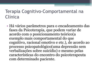 Terapia Cognitivo-Comportamental na
Clínica
• Há vários parâmetros para o encadeamento das
fases da Psicoterapia, que podem variar de
acordo com o posicionamento teórico(a
exemplo mais comportamental do que
cognitivo, racional emotivo e etc.), de acordo ao
processo psicopatológico(uma depressão sem
verbalizações sobre suicídio) e mesmo pelas
características do encontro do psicoterapeuta
com determinado paciente.

 