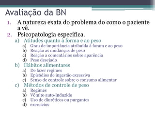 Avaliação da BN
1.

A natureza exata do problema do como o paciente
a vê.
2. Psicopatologia específica.
a) Atitudes quanto à forma e ao peso
a)
b)
c)
d)

Grau de importância atribuída à foram e ao peso
Reação as mudanças de peso
Reação a comentários sobre aparência
Peso desejado

b) Hábitos alimentares

a) De fazer regimes
b) Episódios de ingestão excessiva
c) Senso de controle sobre o consumo alimentar

c) Métodos de controle de peso
a)
b)
c)
d)

Regimes
Vômito auto-induzido
Uso de diuréticos ou purgantes
exercícios

 