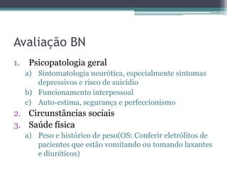Avaliação BN
1.

Psicopatologia geral
a) Sintomatologia neurótica, especialmente sintomas
depressivos e risco de suicídio
b) Funcionamento interpessoal
c) Auto-estima, segurança e perfeccionismo

2. Circunstâncias sociais
3. Saúde física
a) Peso e histórico de peso(OS: Conferir eletrólitos de
pacientes que estão vomitando ou tomando laxantes
e diuréticos)

 