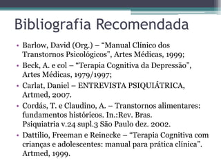 Bibliografia Recomendada
• Barlow, David (Org.) – “Manual Clínico dos
Transtornos Psicológicos”, Artes Médicas, 1999;
• Beck, A. e col – “Terapia Cognitiva da Depressão”,
Artes Médicas, 1979/1997;
• Carlat, Daniel – ENTREVISTA PSIQUIÁTRICA,
Artmed, 2007.
• Cordás, T. e Claudino, A. – Transtornos alimentares:
fundamentos históricos. In.:Rev. Bras.
Psiquiatria v.24 supl.3 São Paulo dez. 2002.
• Dattilio, Freeman e Reinecke – “Terapia Cognitiva com
crianças e adolescentes: manual para prática clínica”.
Artmed, 1999.

 