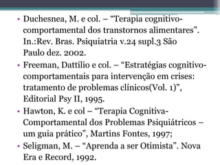 • Duchesnea, M. e col. – “Terapia cognitivocomportamental dos transtornos alimentares”.
In.:Rev. Bras. Psiquiatria v.24 supl.3 São
Paulo dez. 2002.
• Freeman, Dattilio e col. – “Estratégias cognitivocomportamentais para intervenção em crises:
tratamento de problemas clínicos(Vol. 1)”,
Editorial Psy II, 1995.
• Hawton, K. e col – “Terapia CognitivaComportamental dos Problemas Psiquiátricos –
um guia prático”, Martins Fontes, 1997;
• Seligman, M. – “Aprenda a ser Otimista”. Nova
Era e Record, 1992.

 