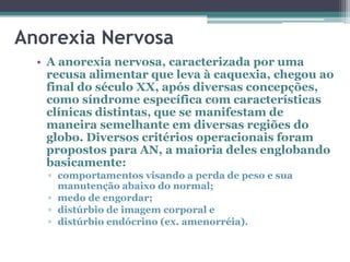 Anorexia Nervosa
• A anorexia nervosa, caracterizada por uma
recusa alimentar que leva à caquexia, chegou ao
final do século XX, após diversas concepções,
como síndrome específica com características
clínicas distintas, que se manifestam de
maneira semelhante em diversas regiões do
globo. Diversos critérios operacionais foram
propostos para AN, a maioria deles englobando
basicamente:
▫ comportamentos visando a perda de peso e sua
manutenção abaixo do normal;
▫ medo de engordar;
▫ distúrbio de imagem corporal e
▫ distúrbio endócrino (ex. amenorréia).

 
