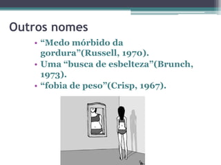 Outros nomes
• “Medo mórbido da
gordura”(Russell, 1970).
• Uma “busca de esbelteza”(Brunch,
1973).
• “fobia de peso”(Crisp, 1967).

 
