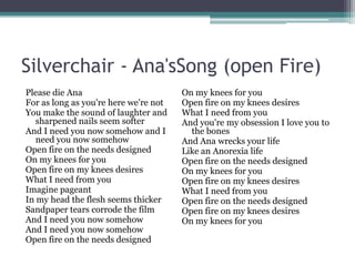 Silverchair - Ana'sSong (open Fire)
Please die Ana
For as long as you're here we're not
You make the sound of laughter and
sharpened nails seem softer
And I need you now somehow and I
need you now somehow
Open fire on the needs designed
On my knees for you
Open fire on my knees desires
What I need from you
Imagine pageant
In my head the flesh seems thicker
Sandpaper tears corrode the film
And I need you now somehow
And I need you now somehow
Open fire on the needs designed

On my knees for you
Open fire on my knees desires
What I need from you
And you're my obsession I love you to
the bones
And Ana wrecks your life
Like an Anorexia life
Open fire on the needs designed
On my knees for you
Open fire on my knees desires
What I need from you
Open fire on the needs designed
Open fire on my knees desires
On my knees for you

 