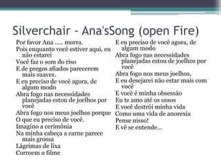 Silverchair - Ana'sSong (open Fire)
Por favor Ana ..... morra.
Pois enquanto você estiver aqui, eu
não estarei
Você faz o som do riso
E de pregos afiados parecerem
mais suaves.
E eu preciso de você agora, de
algum modo
Abra fogo nas necessidades
planejadas estou de joelhos por
você
Abra fogo nos meus joelhos porque
O que eu preciso de você.
Imagino a cerimônia
Na minha cabeça a carne parece
mais grossa
Lágrimas de lixa
Corroem o filme

E eu preciso de você agora, de
algum modo
Abra fogo nas necessidades
planejadas estou de joelhos por
você
Abra fogo nos meus joelhos,
E eu desejarei não estar mais com
você
E você é minha obsessão
Eu te amo até os ossos
E você destrói minha vida
Como uma vida de anorexia
Pense nisso!
E vê se entende...

 