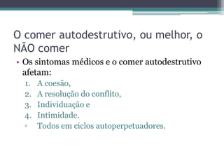 O comer autodestrutivo, ou melhor, o
NÃO comer
• Os sintomas médicos e o comer autodestrutivo
afetam:
1.
2.
3.
4.
▫

A coesão,
A resolução do conflito,
Individuação e
Intimidade.
Todos em ciclos autoperpetuadores.

 