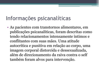 Informações psicanalíticas
• As pacientes com transtornos alimentares, em
publicações psicanalíticas, foram descritas como
tendo relacionamentos intensamente íntimos e
conflitantes com suas mães. Uma atitude
autocrítica e punitiva em relação ao corpo, uma
imagem corporal distorcida e dessexualizada,
além de direcionamento da raiva contra o self
também foram alvos para intervenção.

 