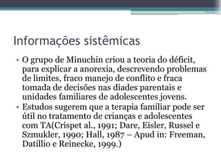 Informações sistêmicas
• O grupo de Minuchin criou a teoria do déficit,
para explicar a anorexia, descrevendo problemas
de limites, fraco manejo de conflito e fraca
tomada de decisões nas díades parentais e
unidades familiares de adolescentes jovens.
• Estudos sugerem que a terapia familiar pode ser
útil no tratamento de crianças e adolescentes
com TA(Crispet al., 1991; Dare, Eisler, Russel e
Szmukler, 1990; Hall, 1987 – Apud in: Freeman,
Datillio e Reinecke, 1999.)

 