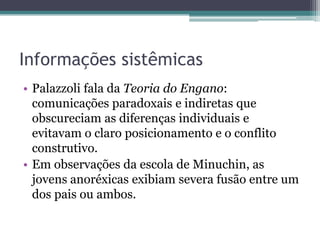 Informações sistêmicas
• Palazzoli fala da Teoria do Engano:
comunicações paradoxais e indiretas que
obscureciam as diferenças individuais e
evitavam o claro posicionamento e o conflito
construtivo.
• Em observações da escola de Minuchin, as
jovens anoréxicas exibiam severa fusão entre um
dos pais ou ambos.

 