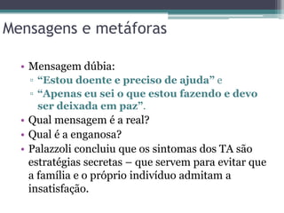 Mensagens e metáforas
• Mensagem dúbia:
▫ “Estou doente e preciso de ajuda” e
▫ “Apenas eu sei o que estou fazendo e devo
ser deixada em paz”.

• Qual mensagem é a real?
• Qual é a enganosa?
• Palazzoli concluiu que os sintomas dos TA são
estratégias secretas – que servem para evitar que
a família e o próprio indivíduo admitam a
insatisfação.

 