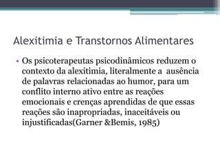 Alexitimia e Transtornos Alimentares
• Os psicoterapeutas psicodinâmicos reduzem o
contexto da alexitimia, literalmente a ausência
de palavras relacionadas ao humor, para um
conflito interno ativo entre as reações
emocionais e crenças aprendidas de que essas
reações são inapropriadas, inaceitáveis ou
injustificadas(Garner &Bemis, 1985)

 