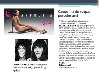 Campanha de roupas,
perceberam?

Karen Carpenter morreu de
anorexia em 1983, pesando 35
quilos

A foto acima ajuda ou atrapalha no
combate à anorexia? A francesa
ISABELLE CARO, 27 anos, aspirante a
atriz, acha que ajuda. "Embora meu corpo
cause repugnância", diz, ela aceitou se
despir diante do rei da foto publicitária
escandalosa, o italiano OlivieroToscani,
para "mostrar às jovens quanto essa
doença é perigosa". Especialistas nesse
distúrbio psíquico acreditam o contrário:
mulheres anoréxicas vêem um corpo
devastado como o de Isabelle – 1,65 metro,
31 quilos – e acham lindo. As fotos foram
tiradas para promover uma marca de
roupas. Isabelle sofre de anorexia desde os
13 anos, resultado de "uma infância muito
difícil", que contará em detalhes num livro
que promete publicar "em breve".
VEJA
Edição 2028
3 de outubro de 2007

 