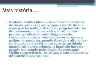 Mais história...
• Bastante conhecido é o caso de Santa Catarina
de Siena que aos 15 anos, após a morte de sua
irmã (parturiente) e diante de projetos futuros
de casamento, iniciou restrição alimentar,
preces e práticas de auto-flagelamento,
chegando a induzir vômito através de ervas e
galhos na garganta quando forçada a alimentarse. Catarina havia feito um voto de castidade
quando ainda era criança. A inanição haveria
gerado um estado psicológico de constante
vigília e experiências místicas, vindo a falecer de
desnutrição aos 32 anos.

 