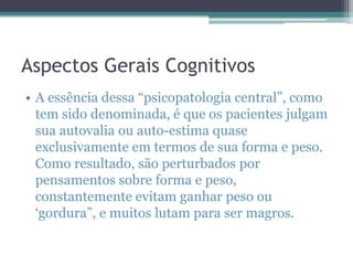 Aspectos Gerais Cognitivos
• A essência dessa “psicopatologia central”, como
tem sido denominada, é que os pacientes julgam
sua autovalia ou auto-estima quase
exclusivamente em termos de sua forma e peso.
Como resultado, são perturbados por
pensamentos sobre forma e peso,
constantemente evitam ganhar peso ou
„gordura”, e muitos lutam para ser magros.

 