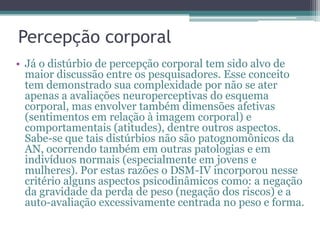 Percepção corporal
• Já o distúrbio de percepção corporal tem sido alvo de
maior discussão entre os pesquisadores. Esse conceito
tem demonstrado sua complexidade por não se ater
apenas a avaliações neuroperceptivas do esquema
corporal, mas envolver também dimensões afetivas
(sentimentos em relação à imagem corporal) e
comportamentais (atitudes), dentre outros aspectos.
Sabe-se que tais distúrbios não são patognomônicos da
AN, ocorrendo também em outras patologias e em
indivíduos normais (especialmente em jovens e
mulheres). Por estas razões o DSM-IV incorporou nesse
critério alguns aspectos psicodinâmicos como: a negação
da gravidade da perda de peso (negação dos riscos) e a
auto-avaliação excessivamente centrada no peso e forma.

 