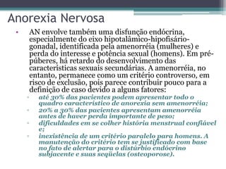 Anorexia Nervosa
•

▫
▫
▫
▫

AN envolve também uma disfunção endócrina,
especialmente do eixo hipotalâmico-hipofisáriogonadal, identificada pela amenorréia (mulheres) e
perda do interesse e potência sexual (homens). Em prépúberes, há retardo do desenvolvimento das
características sexuais secundárias. A amenorréia, no
entanto, permanece como um critério controverso, em
risco de exclusão, pois parece contribuir pouco para a
definição de caso devido a alguns fatores:

até 30% das pacientes podem apresentar todo o
quadro característico de anorexia sem amenorréia;
20% a 30% das pacientes apresentam amenorréia
antes de haver perda importante de peso;
dificuldades em se colher história menstrual confiável
e;
inexistência de um critério paralelo para homens. A
manutenção do critério tem se justificado com base
no fato de alertar para o distúrbio endócrino
subjacente e suas seqüelas (osteoporose).

 