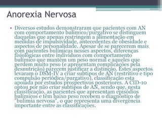 Anorexia Nervosa
• Diversos estudos demonstraram que pacientes com AN
com comportamento bulímico/purgativo se distinguem
daquelas que apenas restringem a alimentação em
medidas de impulsividade, antecedentes de obesidade e
aspectos de personalidade. Apesar de se parecerem mais
com pacientes bulímicas nesses aspectos, diferenças
fisiológicas entre indivíduos com comportamento
bulímico que mantêm um peso normal e aqueles que
perdem muito peso (e apresentam complicações pela
desnutrição) parecem justificar a distinção. Estes aspectos
levaram o DSM-IV a criar subtipos de AN (restritivo e tipo
compulsão periódica/purgativo), classificação esta
apoiada por estudos prospectivos posteriores. A CID-10
optou por não criar subtipos de AN, sendo que, nesta
classificação, as pacientes que apresentam episódios
bulímicos e têm baixo peso recebem o diagnóstico de
"bulimia nervosa", o que representa uma divergência
importante entre as classificações.

 