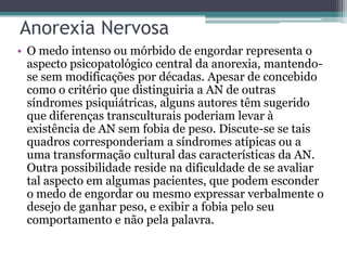 Anorexia Nervosa
• O medo intenso ou mórbido de engordar representa o
aspecto psicopatológico central da anorexia, mantendose sem modificações por décadas. Apesar de concebido
como o critério que distinguiria a AN de outras
síndromes psiquiátricas, alguns autores têm sugerido
que diferenças transculturais poderiam levar à
existência de AN sem fobia de peso. Discute-se se tais
quadros corresponderiam a síndromes atípicas ou a
uma transformação cultural das características da AN.
Outra possibilidade reside na dificuldade de se avaliar
tal aspecto em algumas pacientes, que podem esconder
o medo de engordar ou mesmo expressar verbalmente o
desejo de ganhar peso, e exibir a fobia pelo seu
comportamento e não pela palavra.

 