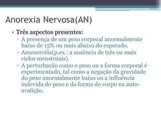 Anorexia Nervosa(AN)
• Três aspectos presentes:
▫ A presença de um peso corporal anormalmente
baixo de 15% ou mais abaixo do esperado.
▫ Amenorréia(p.ex.: a ausência de três ou mais
ciclos menstruais).
▫ A perturbação como o peso ou a forma corporal é
experimentado, tal como a negação da gravidade
do peso anormalmente baixo ou a influência
indevida do peso e da forma do corpo na autoavalição.

 